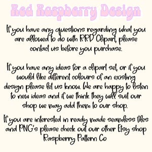May include: Text on a white background with pink lettering that reads "Red Raspberry Design". The text below explains that if you have any questions regarding what you are allowed to do with RRD Clipart, please contact us before you purchase. The text continues to explain that if you have any ideas for a clipart set, or if you would like different colors of an existing design, please let us know. The text concludes by saying that if you are interested in ready-made seamless files and PNGs, please check out our other Etsy shop, Raspberry Pattern Co.