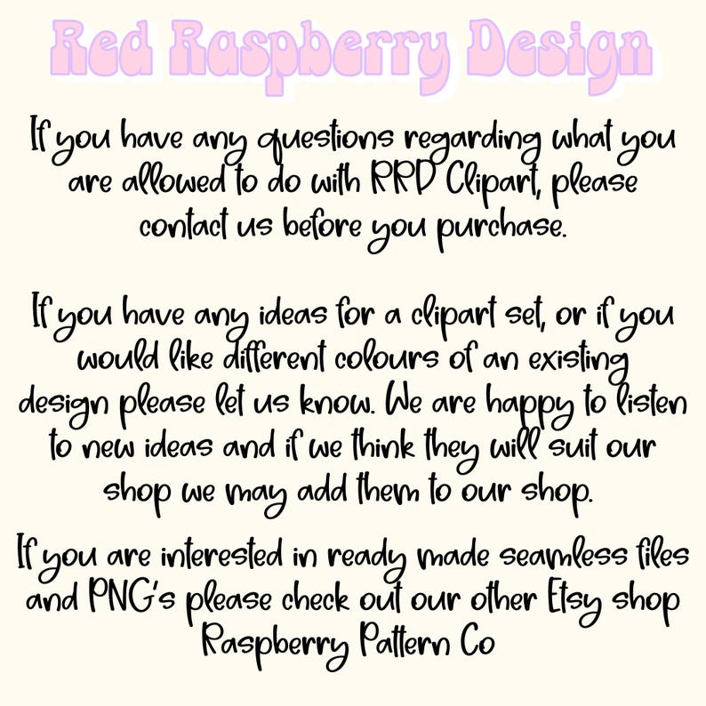 May include: Text on a white background with pink lettering that reads "Red Raspberry Design". The text below explains that if you have any questions regarding what you are allowed to do with RRD Clipart, please contact us before you purchase. The text continues to explain that if you have any ideas for a clipart set, or if you would like different colors of an existing design, please let us know. The text concludes by saying that if you are interested in ready-made seamless files and PNGs, please check out our other Etsy shop, Raspberry Pattern Co.