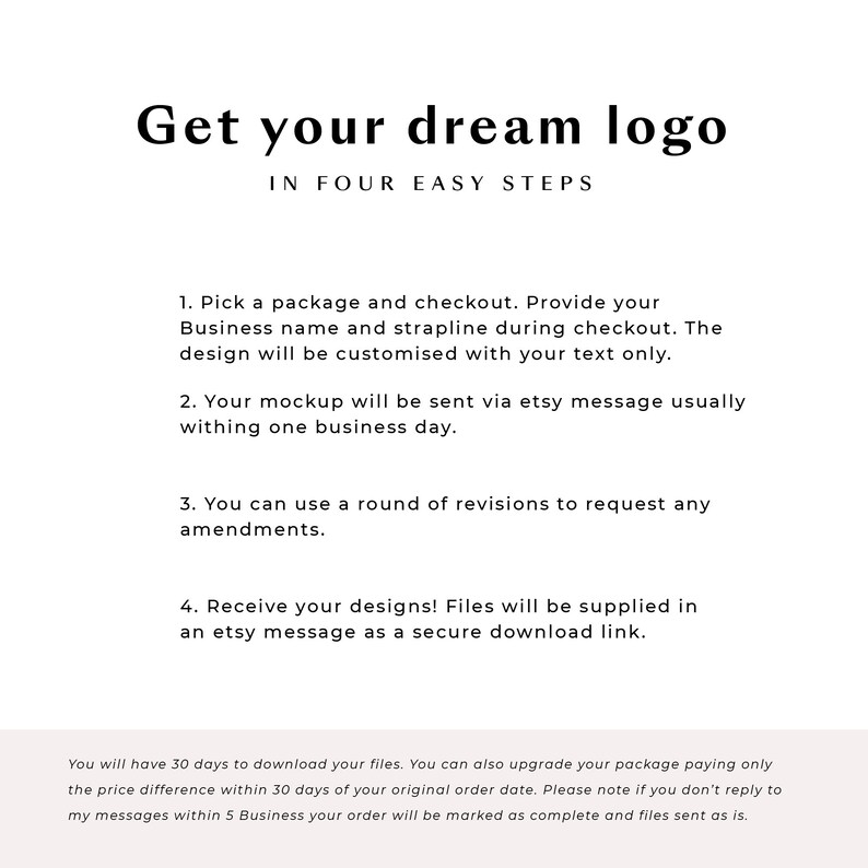 Puede incluir: Un gr&aacute;fico de texto blanco sobre un fondo blanco con el texto "Get your dream logo" en una fuente grande y "IN FOUR EASY STEPS" en una fuente m&aacute;s peque&ntilde;a. El texto a continuaci&oacute;n describe los cuatro pasos para obtener un dise&ntilde;o de logotipo: 1. Elige un paquete y realiza el pago. Proporciona tu nombre comercial y tu lema durante el pago. El dise&ntilde;o se personalizar&aacute; con tu texto &uacute;nicamente. 2. Tu maqueta se enviar&aacute; a trav&eacute;s de un mensaje de Etsy, generalmente dentro de un d&iacute;a h&aacute;bil. 3. Puedes utilizar una ronda de revisiones para solicitar cualquier modificaci&oacute;n. 4. &iexcl;Recibe tus dise&ntilde;os! Los archivos se proporcionar&aacute;n en un mensaje de Etsy como un enlace de descarga seguro. El texto en la parte inferior del gr&aacute;fico dice: "Tendr&aacute;s 30 d&iacute;as para descargar tus archivos. Tambi&eacute;n puedes actualizar tu paquete pagando solo la diferencia de precio dentro de los 30 d&iacute;as posteriores a la fecha de tu pedido original. Ten en cuenta que si no respondes a mis mensajes dentro de los 5 d&iacute;as h&aacute;biles, tu pedido se marcar&aacute; como completo y los archivos se enviar&aacute;n tal cual."