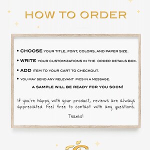 May include: How to order a custom printable. Choose your title, font, colors, and paper size. Write your customizations in the order details box. Add item to your cart to checkout. You may send any relevant pictures in a message. A sample will be ready for you soon! If you're happy with your product, reviews are always appreciated. Feel free to contact with any questions. Thanks!