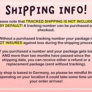 May include: Text on a pink background with the heading "SHIPPING INFO!"  The text explains that tracked shipping is not included by default and can be purchased at checkout. It also explains that packages are not insured without a tracking number and that if a package is lost after two months, a refund or replacement package can be provided. The text also states that the shop is based in Germany and that shipping times may vary depending on location.