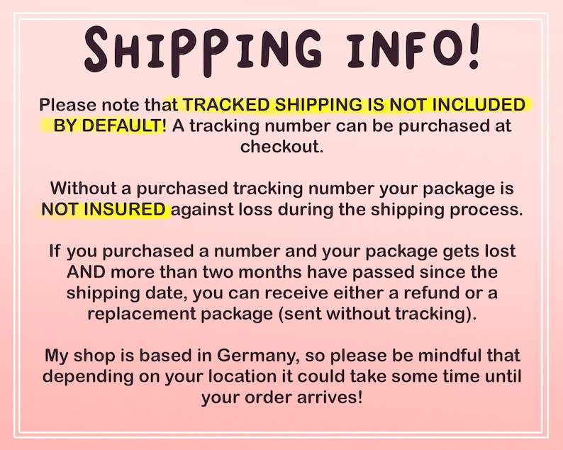 May include: Text on a pink background with the heading "SHIPPING INFO!"  The text explains that tracked shipping is not included by default and can be purchased at checkout. It also explains that packages are not insured without a tracking number and that if a package is lost after two months, a refund or replacement package can be provided. The text also states that the shop is based in Germany and that shipping times may vary depending on location.