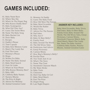 May include: A list of games and activities for babies and toddlers, including "Baby Name Race", "Where Was She", "What's In The Diaper Bag", "Who Knows Daddy Best?", "Baby Scattergories", "What Did They Say?", "Guess The Sweet Mess", "Name The Baby Song", "Baby Bucket List", "Draw Baby", "Recipes", "Daddy's Phrase", "Time Capsule", "Baby Item Memory Game", "Match The Candy Bar", "Find The Guest", "Mommy's Phrase", "Bingo", "Wishes For Baby", "Name The Baby Animal", "Baby Word Search", "Over Or Under", "What's In Your Phone", "Who Knows Mommy Best?", "Baby ABC", "Celebrity Baby Names", "Nursery Rhyme", "The Price Is Right", "Advice For Mommy", "Animal Gestation Game", "Mommy Or Daddy", "Guess The Baby Food", "How Old Were The Parents", "Baby Word Scramble", "Would She Rather", "Baby Trivia", "Advice For The Parents", "Dad Jokes", "Who Am I?", "Baby Or Beer Belly?", "Family Feud", "Baby Around The World", "The Old Wives Tales", "Predictions And Advice", "Emoji Pictionary", "Cartoon Moms", "How Big Is Mommy's Belly?", "Pacifier Hunt", "Two Truth And A Lie", "What's The Story", "Name That Tune", "Storybook Character Match", "My Water Broke", "Baby Traits", "Characters", "Don't Say Baby Or Girl", "Baby Word Match", "Pass The Prize", "Diaper Pong", "Late Night Diapers".