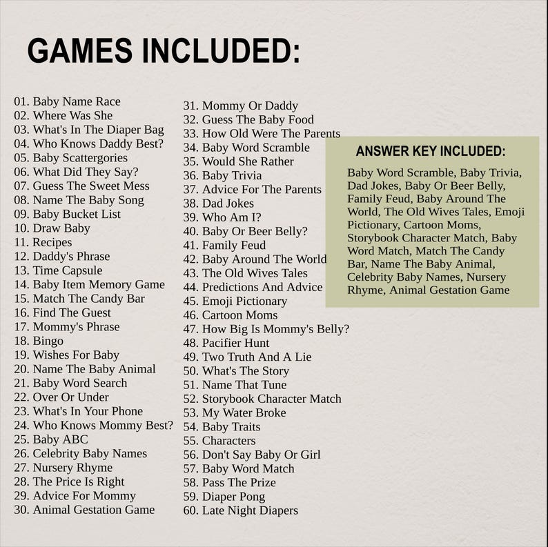 May include: A list of games and activities for babies and toddlers, including "Baby Name Race", "Where Was She", "What's In The Diaper Bag", "Who Knows Daddy Best?", "Baby Scattergories", "What Did They Say?", "Guess The Sweet Mess", "Name The Baby Song", "Baby Bucket List", "Draw Baby", "Recipes", "Daddy's Phrase", "Time Capsule", "Baby Item Memory Game", "Match The Candy Bar", "Find The Guest", "Mommy's Phrase", "Bingo", "Wishes For Baby", "Name The Baby Animal", "Baby Word Search", "Over Or Under", "What's In Your Phone", "Who Knows Mommy Best?", "Baby ABC", "Celebrity Baby Names", "Nursery Rhyme", "The Price Is Right", "Advice For Mommy", "Animal Gestation Game", "Mommy Or Daddy", "Guess The Baby Food", "How Old Were The Parents", "Baby Word Scramble", "Would She Rather", "Baby Trivia", "Advice For The Parents", "Dad Jokes", "Who Am I?", "Baby Or Beer Belly?", "Family Feud", "Baby Around The World", "The Old Wives Tales", "Predictions And Advice", "Emoji Pictionary", "Cartoon Moms", "How Big Is Mommy's Belly?", "Pacifier Hunt", "Two Truth And A Lie", "What's The Story", "Name That Tune", "Storybook Character Match", "My Water Broke", "Baby Traits", "Characters", "Don't Say Baby Or Girl", "Baby Word Match", "Pass The Prize", "Diaper Pong", "Late Night Diapers".