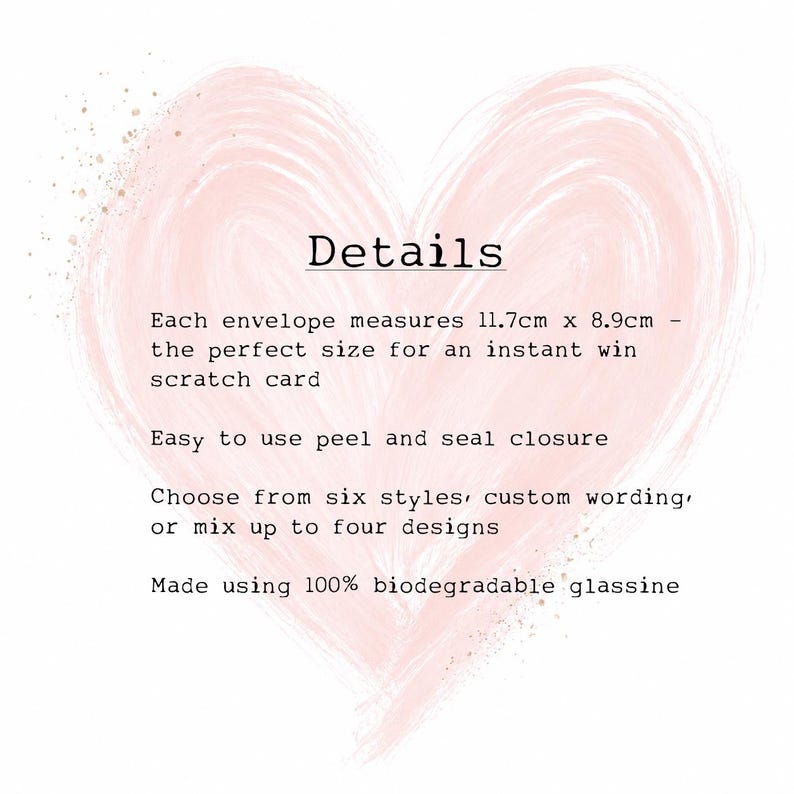May include: A white informational card with a pale pink painted heart background. The text reads: Details, Each envelope measures 11.7cm x 8.9cm, Easy to use peel and seal closure, Choose from six styles, custom wording, or mix up to four designs, Made using 100% biodegradable glassine.