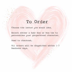 May include: A pale pink watercolor heart shape serves as the background for black text that reads: To Order, Choose the letter you would like, Select either a hair bow or bow tie to personalise your gingerbread character, Head to checkout.