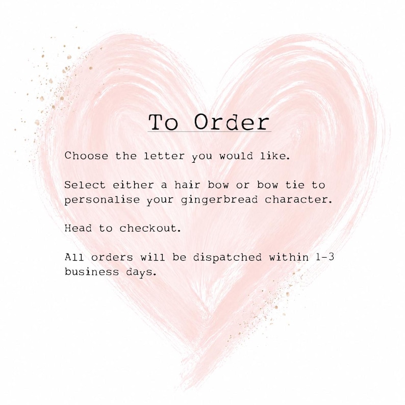 May include: A pale pink watercolor heart shape serves as the background for black text that reads: To Order, Choose the letter you would like, Select either a hair bow or bow tie to personalise your gingerbread character, Head to checkout.
