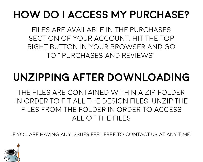 May include: Text explaining how to access a digital purchase on Etsy. The text says "How do I access my purchase?" and "Files are available in the purchases section of your account. Hit the top right button in your browser and go to "Purchases and Reviews"."  The text also says "Unzipping after downloading" and "The files are contained within a zip folder in order to fit all the design files. Unzip the files from the folder in order to access all of the files."  The text ends with "If you are having any issues feel free to contact us at any time!"