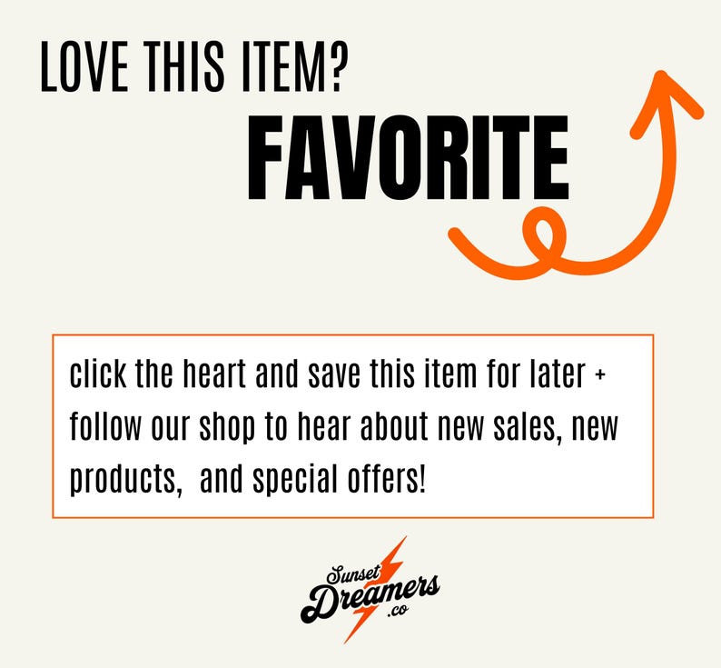May include: A graphic with the text "LOVE THIS ITEM? FAVORITE" in black text with an orange arrow pointing upwards. The text "click the heart and save this item for later + follow our shop to hear about new sales, new products, and special offers!" is below the arrow. The text "Sunset Dreamers .co" is below the text in a stylized font.