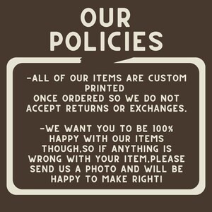 May include: A white sign with black text on a brown background. The sign reads "OUR POLICIES - ALL OF OUR ITEMS ARE CUSTOM PRINTED ONCE ORDERED SO WE DO NOT ACCEPT RETURNS OR EXCHANGES. -WE WANT YOU TO BE 100% HAPPY WITH OUR ITEMS THOUGH, SO IF ANYTHING IS WRONG WITH YOUR ITEM, PLEASE SEND US A PHOTO AND WILL BE HAPPY TO MAKE RIGHT!"