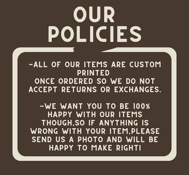 May include: A white sign with black text on a brown background. The sign reads "OUR POLICIES - ALL OF OUR ITEMS ARE CUSTOM PRINTED ONCE ORDERED SO WE DO NOT ACCEPT RETURNS OR EXCHANGES. -WE WANT YOU TO BE 100% HAPPY WITH OUR ITEMS THOUGH, SO IF ANYTHING IS WRONG WITH YOUR ITEM, PLEASE SEND US A PHOTO AND WILL BE HAPPY TO MAKE RIGHT!"