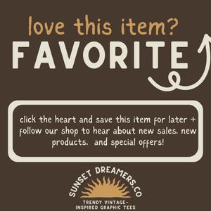 May include: A brown background with white text that reads "love this item? FAVORITE" with a white arrow pointing upwards. Below the text is a white rectangle with brown text that reads "click the heart and save this item for later + follow our shop to hear about new sales, new products, and special offers!" Below the rectangle is a logo with a sun and the text "SUNSET DREAMERS.CO TRENDY VINTAGE-INSPIRED GRAPHIC TEES".