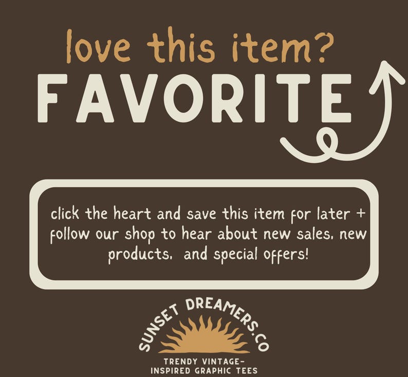 May include: A brown background with white text that reads "love this item? FAVORITE" with a white arrow pointing upwards. Below the text is a white rectangle with brown text that reads "click the heart and save this item for later + follow our shop to hear about new sales, new products, and special offers!" Below the rectangle is a logo with a sun and the text "SUNSET DREAMERS.CO TRENDY VINTAGE-INSPIRED GRAPHIC TEES".