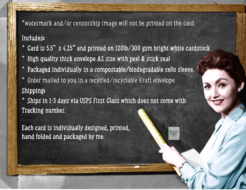 May include: A chalkboard with a teacher-like figure pointing to a ruler. The chalkboard lists details about a card, including its size, paper type, and packaging. The text reads: "*watermark and/or censorship image will not be printed on the card. Includes: * Card is 5.5" x 4.25" and printed on 120lb/300 gsm bright white cardstock * High quality thick envelope A2 size with peel & stick seal * Packaged individually in a compostable/biodegradable cello sleeve. * Order mailed to you in a recycled/recyclable Kraft envelope Shipping: * Ships in 1-3 days via USPS First Class which does not come with Tracking number. Each card is individually designed, printed, hand folded and packaged by me."