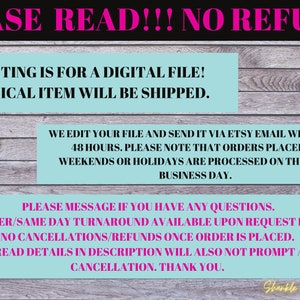 Puede incluir: Un gr&aacute;fico de texto rosa y blanco sobre un fondo de veta de madera. El texto dice "PLEASE READ!!! NO REFUNDS. THIS LISTING IS FOR A DIGITAL FILE! NO PHYSICAL ITEM WILL BE SHIPPED. WE EDIT YOUR FILE AND SEND IT VIA ETSY EMAIL WITHIN 24-48 HOURS. PLEASE NOTE THAT ORDERS PLACED ON WEEKENDS OR HOLIDAYS ARE PROCESSED ON THE NEXT BUSINESS DAY. PLEASE MESSAGE IF YOU HAVE ANY QUESTIONS. RUSH ORDER/SAME DAY TURNAROUND AVAILABLE UPON REQUEST FOR A FEE. NO CANCELLATIONS/REFUNDS ONCE ORDER IS PLACED. FAILURE TO READ DETAILS IN DESCRIPTION WILL ALSO NOT PROMPT A REFUND OR CANCELLATION. THANK YOU. Shankle Custom Designs."