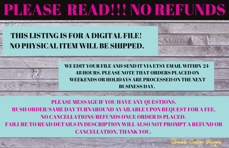 Puede incluir: Un gr&aacute;fico de texto rosa y blanco sobre un fondo de veta de madera. El texto dice "PLEASE READ!!! NO REFUNDS. THIS LISTING IS FOR A DIGITAL FILE! NO PHYSICAL ITEM WILL BE SHIPPED. WE EDIT YOUR FILE AND SEND IT VIA ETSY EMAIL WITHIN 24-48 HOURS. PLEASE NOTE THAT ORDERS PLACED ON WEEKENDS OR HOLIDAYS ARE PROCESSED ON THE NEXT BUSINESS DAY. PLEASE MESSAGE IF YOU HAVE ANY QUESTIONS. RUSH ORDER/SAME DAY TURNAROUND AVAILABLE UPON REQUEST FOR A FEE. NO CANCELLATIONS/REFUNDS ONCE ORDER IS PLACED. FAILURE TO READ DETAILS IN DESCRIPTION WILL ALSO NOT PROMPT A REFUND OR CANCELLATION. THANK YOU. Shankle Custom Designs."