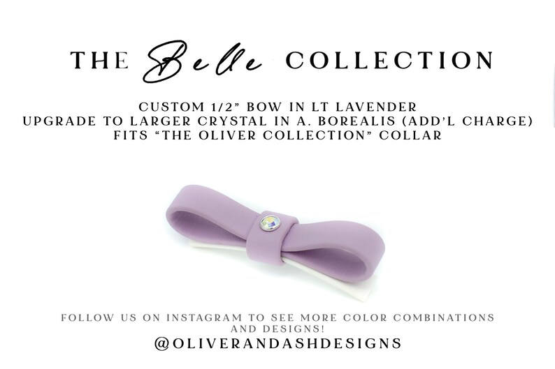 May include: Light lavender fabric bow with a small crystal center.  The Belle Collection. Custom 1/2' bow. Upgrade to larger crystal available. Fits The Oliver Collection collar.  @Oliverandashdesigns Instagram.