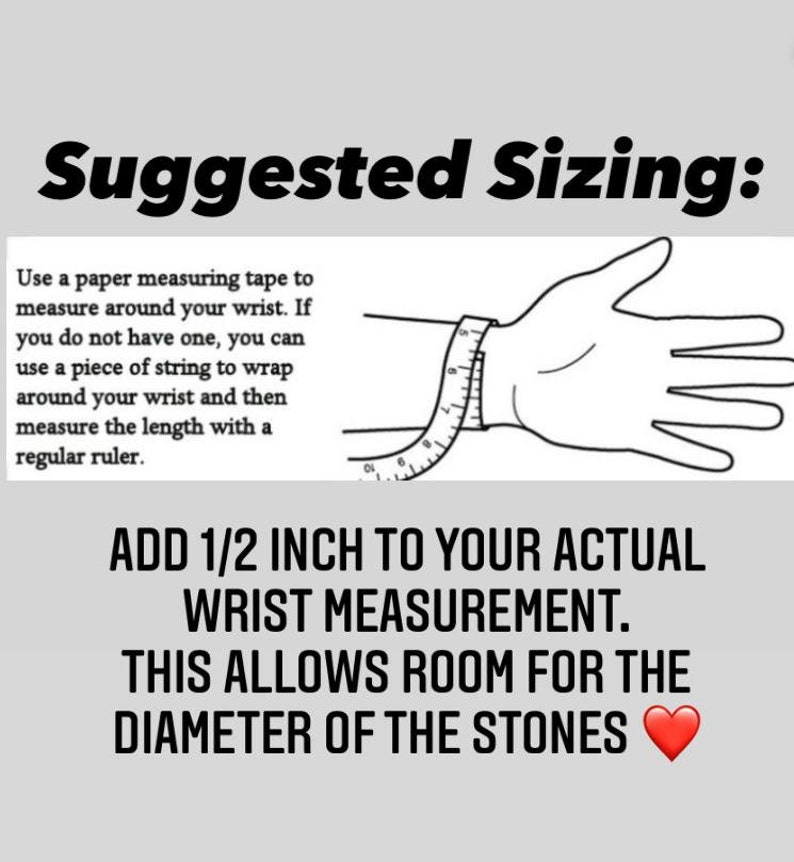 May include: Image with text: "Suggested Sizing." Instructions on how to measure your wrist for bracelets. Use a measuring tape or string to measure your wrist, then add 1/2 inch to the measurement for the diameter of the stones.