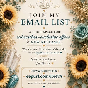 May include: A decorative sign with floral borders of yellow sunflowers and blue roses, featuring crystals and the text: JOIN MY EMAIL LIST, A QUIET SPACE FOR subscriber-exclusive offers. & NEW RELEASES. Welcome to my little corner of the world, where together, we can heal. With so much love, Tabitha xo. COPY & PASTE TO JOIN eepurl.com/i5i47A. Paste this link into your browser.