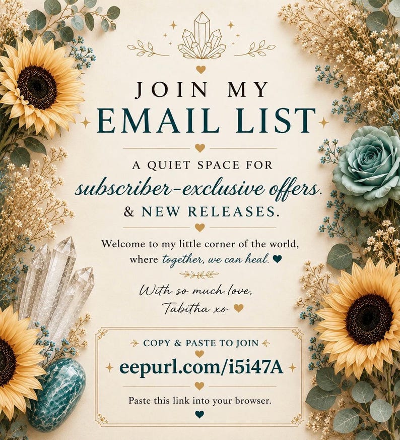 May include: A decorative sign with floral borders of yellow sunflowers and blue roses, featuring crystals and the text: JOIN MY EMAIL LIST, A QUIET SPACE FOR subscriber-exclusive offers. & NEW RELEASES. Welcome to my little corner of the world, where together, we can heal. With so much love, Tabitha xo. COPY & PASTE TO JOIN eepurl.com/i5i47A. Paste this link into your browser.