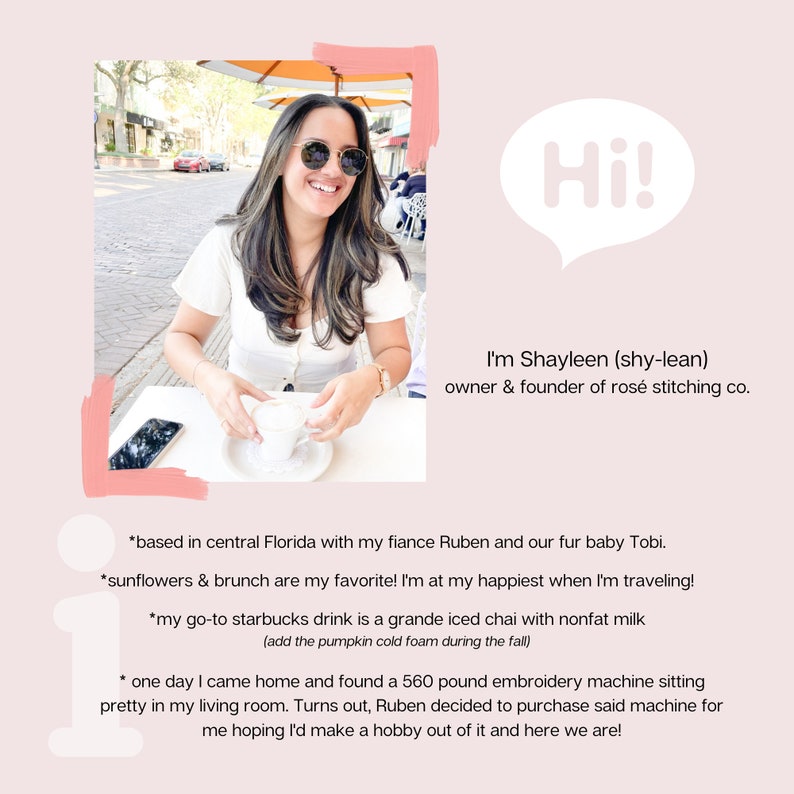 Puede incluir: Una mujer con gafas de sol est&aacute; sentada en una mesa al aire libre, sosteniendo una taza de caf&eacute;. El texto "Hi! I'm Shayleen (shy-lean) owner & founder of ros&eacute; stitching co." est&aacute; en un globo de di&aacute;logo sobre ella. El texto debajo de ella dice: "*based in central Florida with my fiance Ruben and our fur baby Tobi. *sunflowers & brunch are my favorite! I'm at my happiest when I'm traveling! *my go-to starbucks drink is a grande iced chai with nonfat milk (add the pumpkin cold foam during the fall) * one day I came home and found a 560 pound embroidery machine sitting pretty in my living room. Turns out, Ruben decided to purchase said machine for me hoping I'd make a hobby out of it and here we are!"