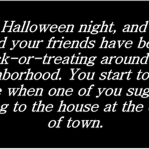 May include: It's Halloween night, and you and your friends have been trick-or-treating around the neighborhood. You start to head home when one of you suggests going to the house at the edge of town.
