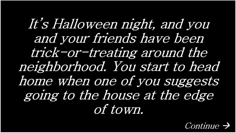 May include: It's Halloween night, and you and your friends have been trick-or-treating around the neighborhood. You start to head home when one of you suggests going to the house at the edge of town.
