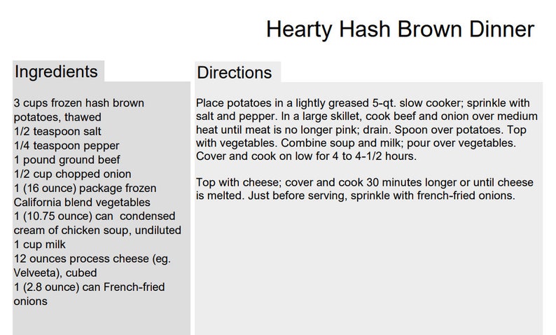 May include: A recipe for Hearty Hash Brown Dinner with a list of ingredients and directions. The ingredients include 3 cups of frozen hash brown potatoes, 1/2 teaspoon salt, 1/4 teaspoon pepper, 1 pound of ground beef, 1/2 cup of chopped onion, 1 (16 ounce) package of frozen California blend vegetables, 1 (10.75 ounce) can of condensed cream of chicken soup, 1 cup of milk, 12 ounces of process cheese, and 1 (2.8 ounce) can of French-fried onions.