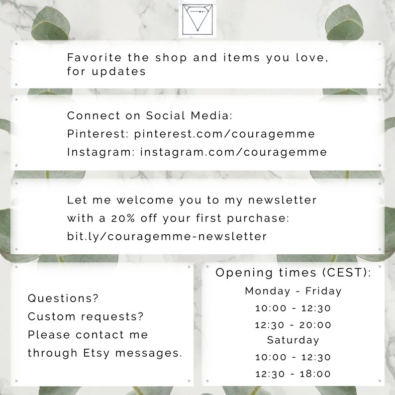 May include: A white and green graphic with text that says "Favorite the shop and items you love, for updates."  The graphic also includes text that says "Connect on Social Media: Pinterest: pinterest.com/couragemme Instagram: instagram.com/couragemme" and "Let me welcome you to my newsletter with a 20% off your first purchase: bit.ly/couragemme-newsletter".  The graphic also includes text that says "Questions? Custom requests? Please contact me through Etsy messages." and "Opening times (CEST): Monday - Friday 10:00 - 12:30 12:30 - 20:00 Saturday 10:00 - 12:30 12:30 - 18:00".