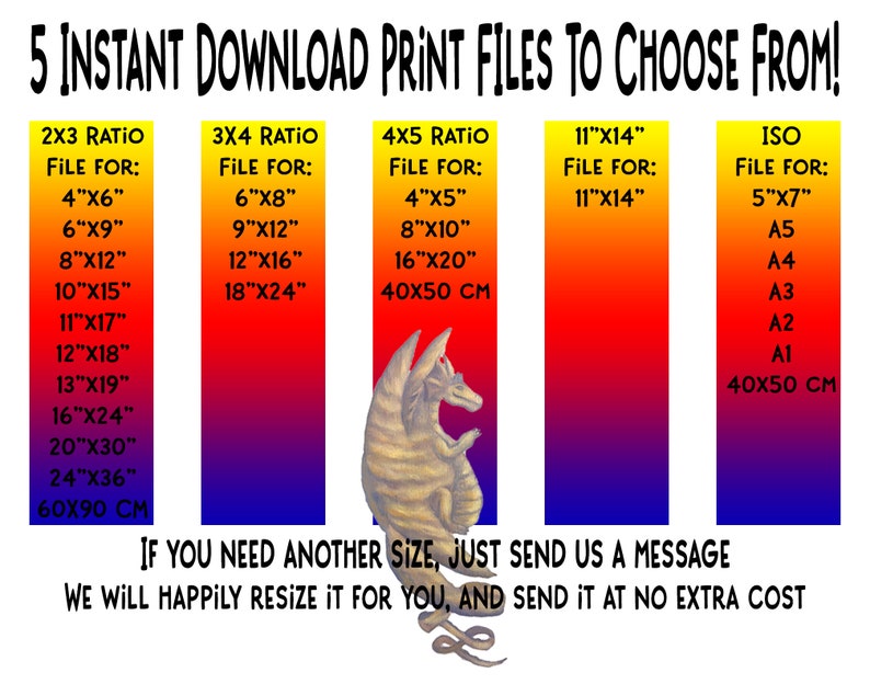 May include: A graphic showing different print file sizes for instant download. The graphic features a cartoon dragon and a gradient background of red, orange, yellow, blue, and purple. The text reads "5 Instant Download Print Files to Choose From!" and lists different file sizes for 2x3, 3x4, 4x5, 11"x14", and ISO ratios. The text also includes the following sizes: 4"x6", 6"x8", 4"x5", 11"x14", 5"x7", 6"x9", 9"x12", 8"x10", A5, 8"x12", 12"x16", 16"x20", A4, 10"x15", 18"x24", 40x50 cm, A3, 11"x17", A2, 12"x18", A1, 13"x19", 16"x24", 20"x30", 24"x36", 60x90 cm, 40x50 cm. The text also includes the following message: "If you need another size, just send us a message. We will happily resize it for you, and send it at no extra cost."