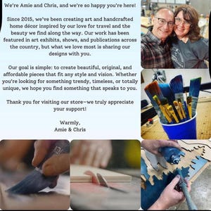 May include: A collage of images showing a couple, paintbrushes, and a person working on a wooden sign. The text in the image reads: "We're Amie and Chris, and we're so happy you're here! Since 2015, we've been creating art and handcrafted home d&eacute;cor inspired by our love for travel and the beauty we find along the way. Our work has been featured in art exhibits, shows, and publications across the country, but what we love most is sharing our designs with you. Our goal is simple: to create beautiful, original, and affordable pieces that fit any style and vision. Whether you're looking for something trendy, timeless, or totally unique, we hope you find something that speaks to you. Thank you for visiting our store-we truly appreciate your support! Warmly, Amie & Chris"