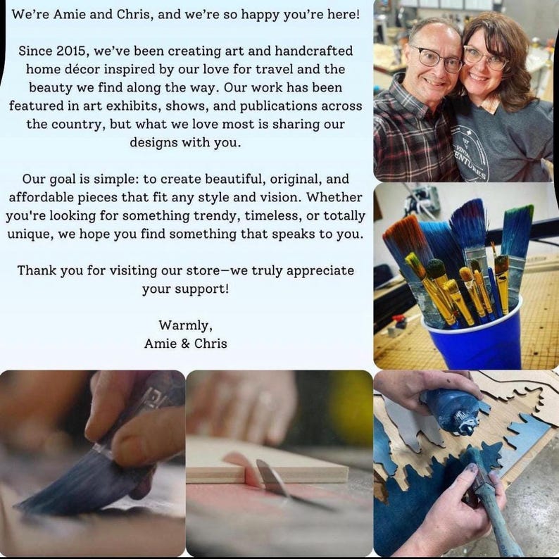 May include: A collage of images showing a couple, paintbrushes, and a person working on a wooden sign. The text in the image reads: "We're Amie and Chris, and we're so happy you're here! Since 2015, we've been creating art and handcrafted home d&eacute;cor inspired by our love for travel and the beauty we find along the way. Our work has been featured in art exhibits, shows, and publications across the country, but what we love most is sharing our designs with you. Our goal is simple: to create beautiful, original, and affordable pieces that fit any style and vision. Whether you're looking for something trendy, timeless, or totally unique, we hope you find something that speaks to you. Thank you for visiting our store-we truly appreciate your support! Warmly, Amie & Chris"