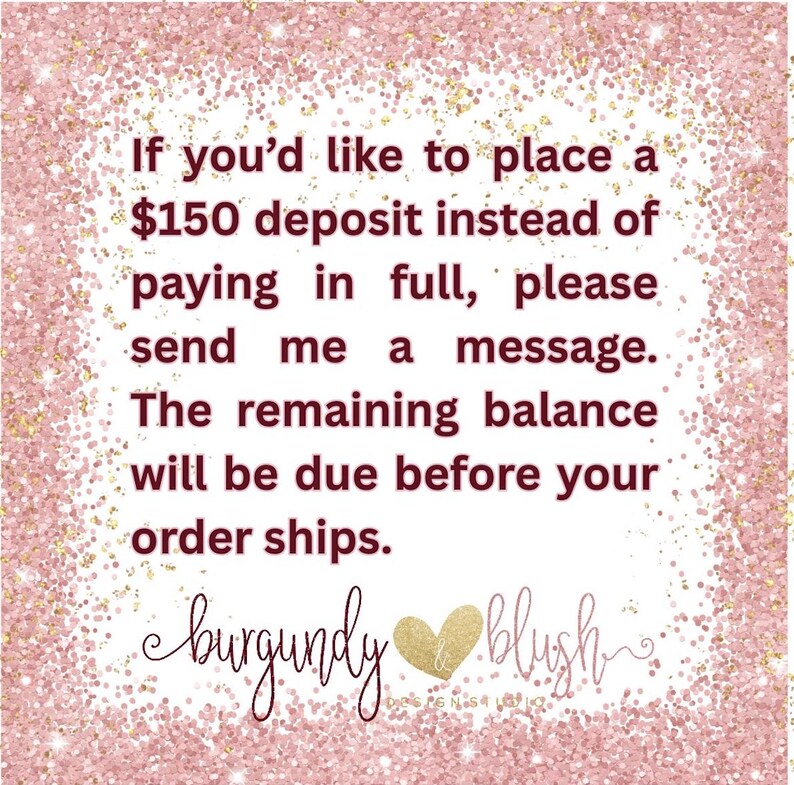 May include: A pink background with gold glitter and text that reads: "If you'd like to place a $150 deposit instead of paying in full, please send me a message. The remaining balance will be due before your order ships." The logo "burgundy & blush" is at the bottom.