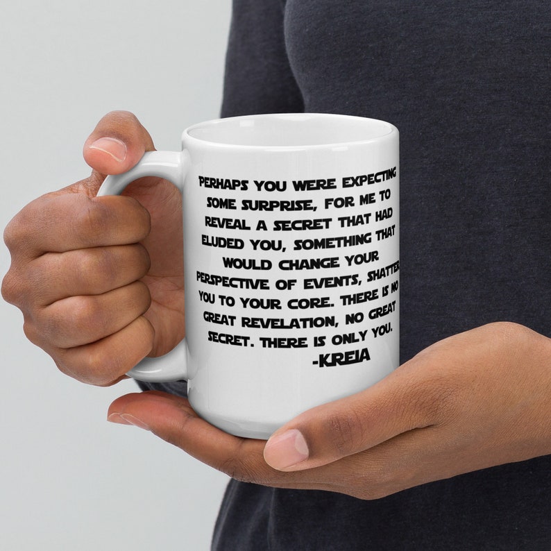 May include: White ceramic mug with a black quote from the Star Wars franchise. The quote reads: "Perhaps you were expecting some surprise, for me to reveal a secret that had eluded you, something that would change your perspective of events, shatter you to your core. There is no great revelation, no great secret. There is only you. -KREIA"