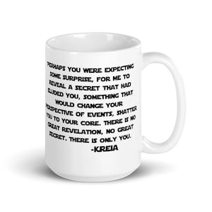 May include: White ceramic mug with a black quote from the Star Wars video game Knights of the Old Republic. The quote reads: "Perhaps you were expecting some surprise, for me to reveal a secret that had eluded you, something that would change your perspective of events, shatter you to your core. There is no great revelation, no great secret. There is only you. -KREIA"