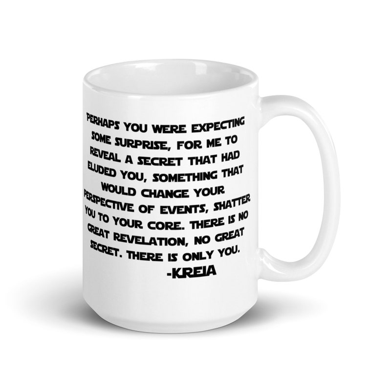 May include: White ceramic mug with a black quote from the Star Wars video game Knights of the Old Republic. The quote reads: "Perhaps you were expecting some surprise, for me to reveal a secret that had eluded you, something that would change your perspective of events, shatter you to your core. There is no great revelation, no great secret. There is only you. -KREIA"