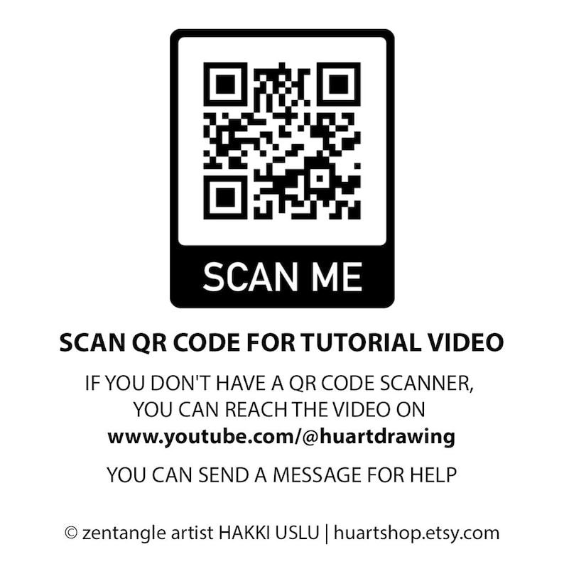 May include: Black and white QR code with the text "SCAN ME" below it. The text "SCAN QR CODE FOR TUTORIAL VIDEO" is below the QR code. The text "IF YOU DON'T HAVE A QR CODE SCANNER, YOU CAN REACH THE VIDEO ON www.youtube.com/@huartdrawing YOU CAN SEND A MESSAGE FOR HELP" is below the QR code. The text "&copy; zentangle artist HAKKI USLU | huartshop.etsy.com" is at the bottom of the image.