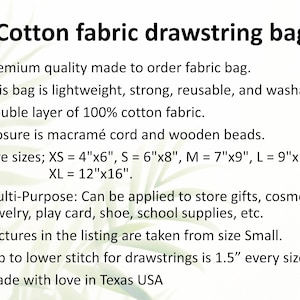 May include: Cotton fabric drawstring bag made to order. This bag is lightweight, strong, reusable, and washable. It is made of double-layered 100% cotton fabric and features a macrame cord and wooden bead closure. Available in five sizes: XS (4" x 6"), S (6" x 8"), M (7" x 9"), L (9" x 12"), and XL (12" x 16").