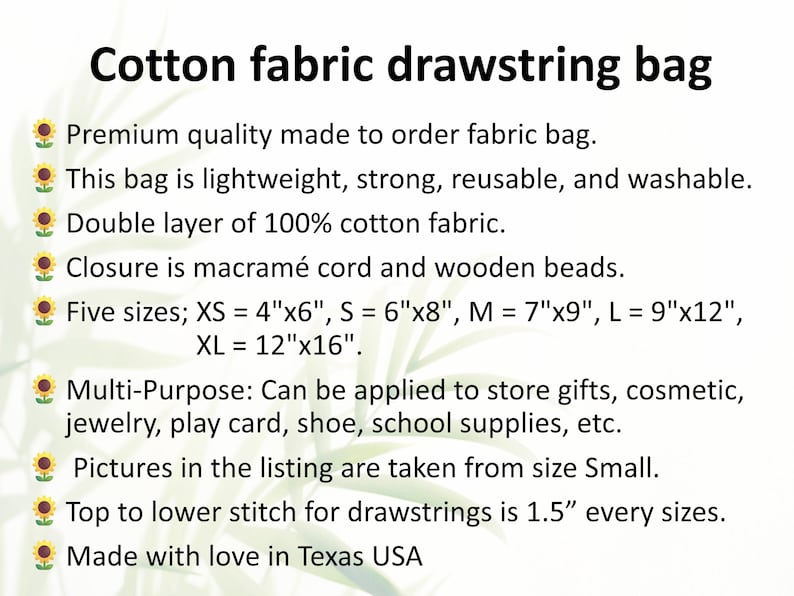 May include: Cotton fabric drawstring bag made to order. This bag is lightweight, strong, reusable, and washable. It is made of double-layered 100% cotton fabric and features a macrame cord and wooden bead closure. Available in five sizes: XS (4" x 6"), S (6" x 8"), M (7" x 9"), L (9" x 12"), and XL (12" x 16").