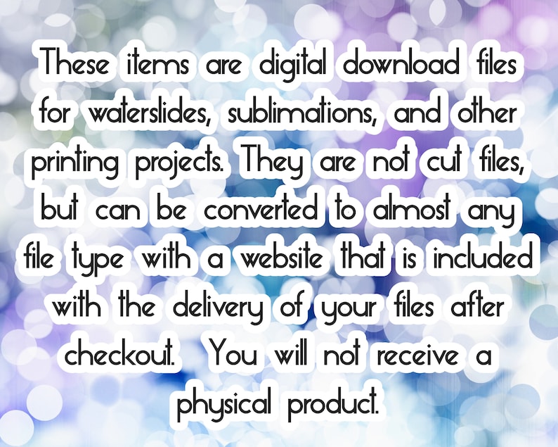 May include: Text on a blurred background with bokeh lights. The text reads: "These items are digital download files for waterslides, sublimations, and other printing projects. They are not cut files, but can be converted to almost any file type with a website that is included with the delivery of your files after checkout. You will not receive a physical product."