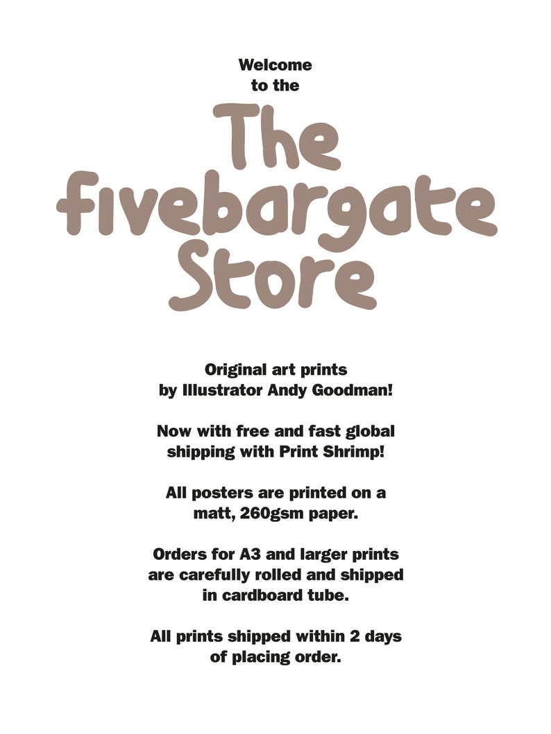 May include: A white informational sign with black text that reads: Welcome to the The fivebargate Store. Original art prints by Illustrator Andy Goodman! Now with free and fast global shipping with Print Shrimp! All posters are printed on a matt, 260gsm paper. Orders for A3 and larger prints are carefully rolled and shipped in cardboard tube. All prints shipped within 2 days of placing order.