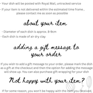 May include: Text-based image with information about delivery, product details, and gift message options for a handmade ceramic dish. The text reads: "Delivery - Please, check Estimated Delivery Time for your dish before placing an order - Your dish will be posted with Royal Mail, untracked service - If your item is not delivered within the estimated time frame, please contact me as soon as possible about your item - Diameter of each dish is approx. 8-9cm - Each dish is made of air dry clay adding a gift message to your order If you wish to add a gift message to your order, please mark the dish as a gift at the checkout and then the option for adding the message will show up. You can also purchase gift wrapping for your dish Not happy with your item? If for some reason, you won't be happy with the item you received, please- contact me. For more designs, visit my shop  Thank you, Weronika"