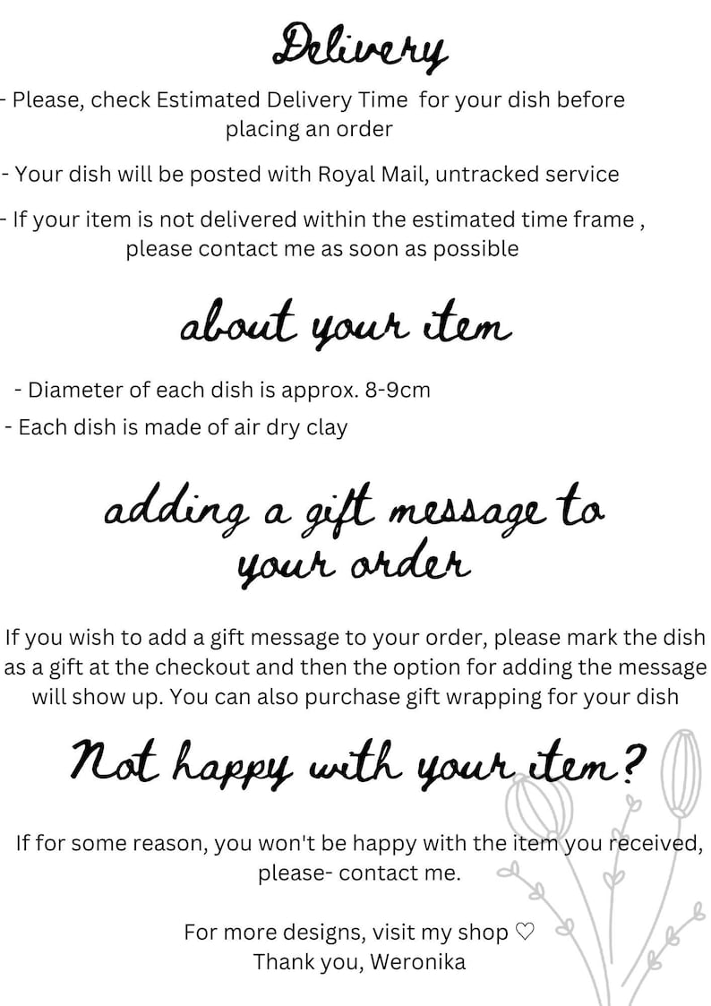 May include: Text-based image with information about delivery, product details, and gift message options for a handmade ceramic dish. The text reads: "Delivery - Please, check Estimated Delivery Time for your dish before placing an order - Your dish will be posted with Royal Mail, untracked service - If your item is not delivered within the estimated time frame, please contact me as soon as possible about your item - Diameter of each dish is approx. 8-9cm - Each dish is made of air dry clay adding a gift message to your order If you wish to add a gift message to your order, please mark the dish as a gift at the checkout and then the option for adding the message will show up. You can also purchase gift wrapping for your dish Not happy with your item? If for some reason, you won't be happy with the item you received, please- contact me. For more designs, visit my shop  Thank you, Weronika"