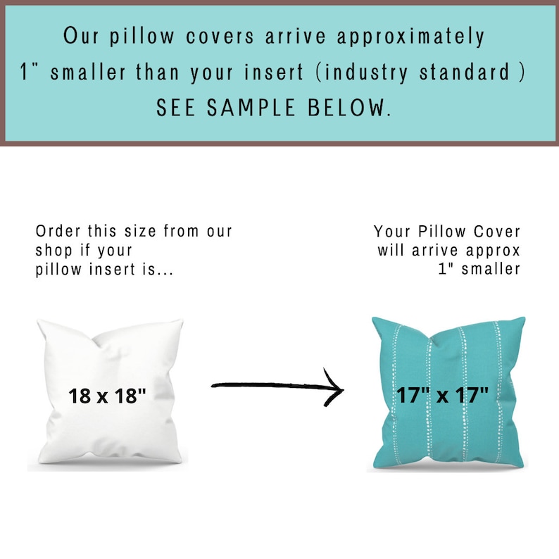May include: Diagram showing how pillow covers are sized. An 18 inch by 18 inch pillow insert will fit into a 17 inch by 17 inch pillow cover.  The text says "Our pillow covers arrive approximately 1" smaller than your insert (industry standard) SEE SAMPLE BELOW. Order this size from our shop if your pillow insert is... Your Pillow Cover will arrive approx 1" smaller"