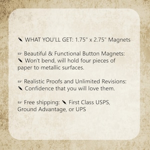 May include: A rectangular informational graphic with a textured beige background featuring black text. The text reads: WHAT YOU'LL GET: 1.75" x 2.75" Magnets, Beautiful & Functional Button Magnets: Won't bend, will hold four pieces of paper to metallic surfaces, Realistic Proofs and Unlimited Revisions: Confidence that you will love them, Free shipping: First Class USPS, Ground Advantage, or UPS.