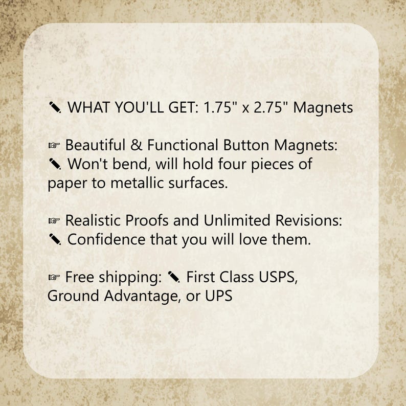 May include: A rectangular informational graphic with a textured beige background featuring black text. The text reads: WHAT YOU'LL GET: 1.75" x 2.75" Magnets, Beautiful & Functional Button Magnets: Won't bend, will hold four pieces of paper to metallic surfaces, Realistic Proofs and Unlimited Revisions: Confidence that you will love them, Free shipping: First Class USPS, Ground Advantage, or UPS.