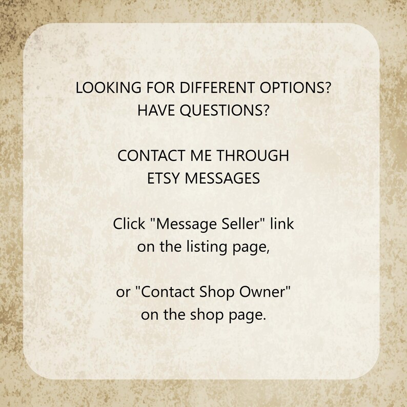 May include: A rectangular beige sign with rounded corners and a textured surface featuring the black text: LOOKING FOR DIFFERENT OPTIONS? HAVE QUESTIONS? CONTACT ME THROUGH ETSY MESSAGES. Click "Message Seller" link on the listing page, or "Contact Shop Owner" on the shop page.
