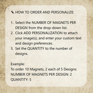 May include: A rectangular instructional sign with rounded corners on a textured beige background. The text reads: HOW TO ORDER AND PERSONALIZE: 1. Select the NUMBER OF MAGNETS PER DESIGN from the drop-down list. 2. Click ADD PERSONALIZATION to attach your image(s), and enter your custom text and design preferences. 3. Set the QUANTITY to the number of designs. Example: To order 10 Magnets, 2 each of 5 Designs: NUMBER OF MAGNETS PER DESIGN: 2 QUANTITY: 5.