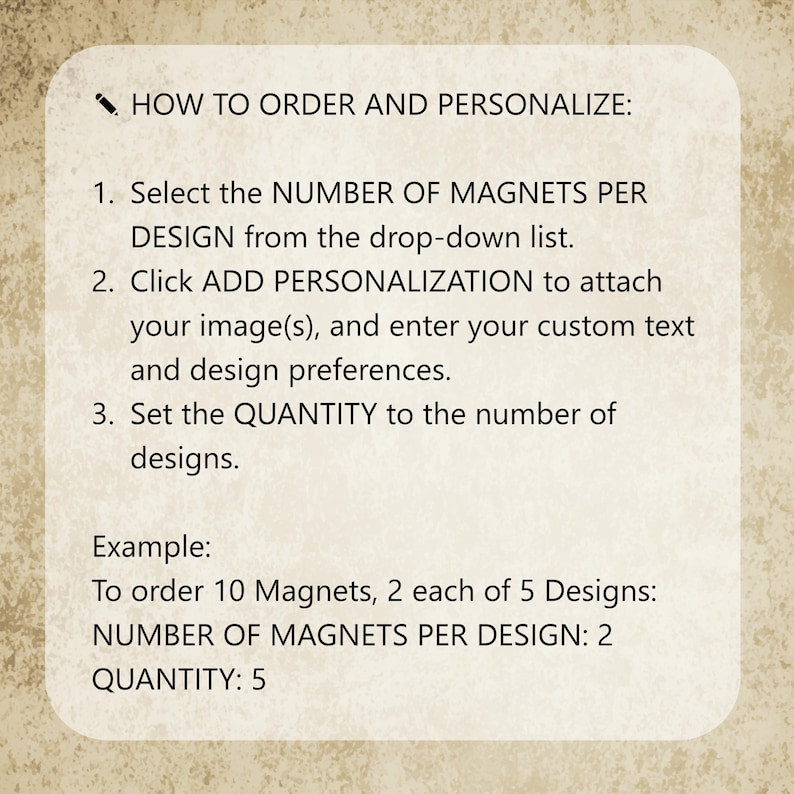 May include: A rectangular instructional sign with rounded corners on a textured beige background. The text reads: HOW TO ORDER AND PERSONALIZE: 1. Select the NUMBER OF MAGNETS PER DESIGN from the drop-down list. 2. Click ADD PERSONALIZATION to attach your image(s), and enter your custom text and design preferences. 3. Set the QUANTITY to the number of designs. Example: To order 10 Magnets, 2 each of 5 Designs: NUMBER OF MAGNETS PER DESIGN: 2 QUANTITY: 5.