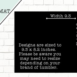 May include: Black and white text on a black background with white outlines. The text reads "Designs are sized to 9.3 x 8.2 inches. Please be aware you may need to resize depending on your brand of tumbler."  There are white arrows pointing to the right and left with the text "Width 9.3" above the right arrow and "Height 8.2" to the right of the left arrow.